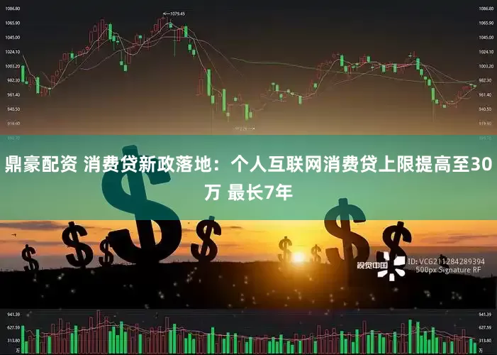 鼎豪配资 消费贷新政落地：个人互联网消费贷上限提高至30万 最长7年