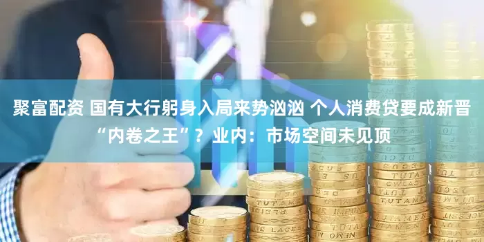 聚富配资 国有大行躬身入局来势汹汹 个人消费贷要成新晋“内卷之王”？业内：市场空间未见顶