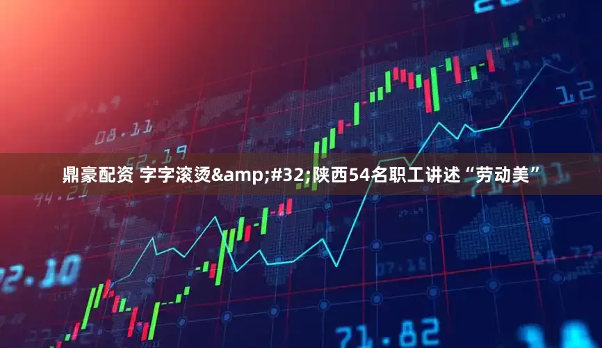 鼎豪配资 字字滚烫&#32;陕西54名职工讲述“劳动美”